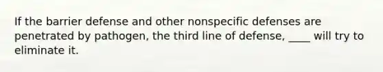 If the barrier defense and other nonspecific defenses are penetrated by pathogen, the third line of defense, ____ will try to eliminate it.