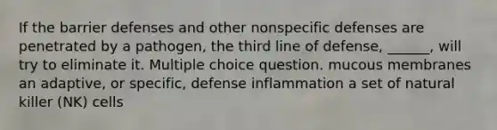 If the barrier defenses and other nonspecific defenses are penetrated by a pathogen, the third line of defense, ______, will try to eliminate it. Multiple choice question. mucous membranes an adaptive, or specific, defense inflammation a set of natural killer (NK) cells