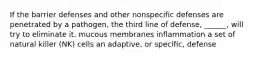 If the barrier defenses and other nonspecific defenses are penetrated by a pathogen, the third line of defense, ______, will try to eliminate it. mucous membranes inflammation a set of natural killer (NK) cells an adaptive, or specific, defense