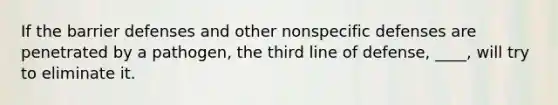 If the barrier defenses and other nonspecific defenses are penetrated by a pathogen, the third line of defense, ____, will try to eliminate it.