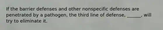 If the barrier defenses and other <a href='https://www.questionai.com/knowledge/kRood9sjvR-nonspecific-defenses' class='anchor-knowledge'>nonspecific defenses</a> are penetrated by a pathogen, the third line of defense, ______, will try to eliminate it.