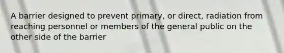 A barrier designed to prevent primary, or direct, radiation from reaching personnel or members of the general public on the other side of the barrier