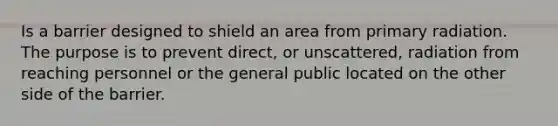 Is a barrier designed to shield an area from primary radiation. The purpose is to prevent direct, or unscattered, radiation from reaching personnel or the general public located on the other side of the barrier.