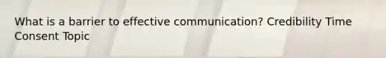 What is a barrier to effective communication? Credibility Time Consent Topic