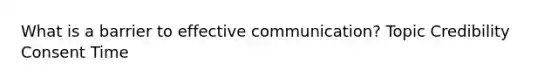 What is a barrier to effective communication? Topic Credibility Consent Time