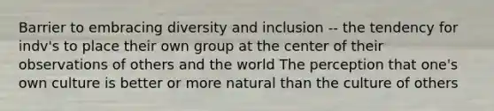 Barrier to embracing diversity and inclusion -- the tendency for indv's to place their own group at the center of their observations of others and the world The perception that one's own culture is better or more natural than the culture of others