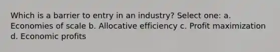 Which is a barrier to entry in an industry? Select one: a. Economies of scale b. Allocative efficiency c. Profit maximization d. Economic profits