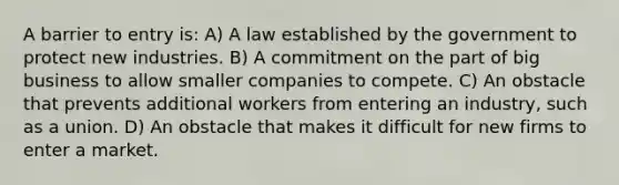 A barrier to entry is: A) A law established by the government to protect new industries. B) A commitment on the part of big business to allow smaller companies to compete. C) An obstacle that prevents additional workers from entering an industry, such as a union. D) An obstacle that makes it difficult for new firms to enter a market.