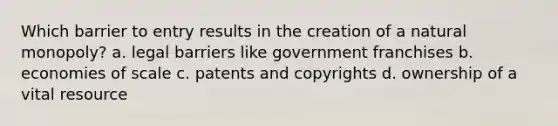 Which barrier to entry results in the creation of a natural monopoly? a. legal barriers like government franchises b. economies of scale c. patents and copyrights d. ownership of a vital resource