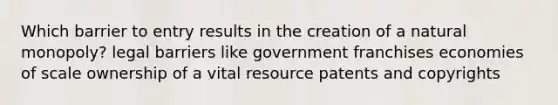 Which barrier to entry results in the creation of a natural monopoly? legal barriers like government franchises economies of scale ownership of a vital resource patents and copyrights