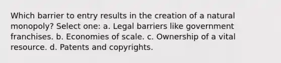 Which barrier to entry results in the creation of a natural monopoly? Select one: a. Legal barriers like government franchises. b. Economies of scale. c. Ownership of a vital resource. d. Patents and copyrights.