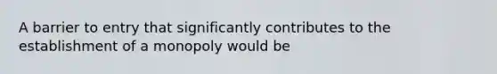 A barrier to entry that significantly contributes to the establishment of a monopoly would be