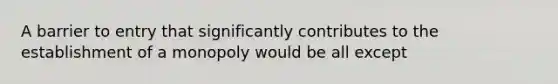 A barrier to entry that significantly contributes to the establishment of a monopoly would be all except