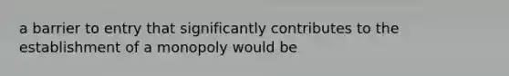 a barrier to entry that significantly contributes to the establishment of a monopoly would be