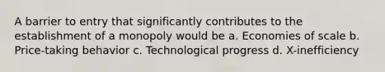 A barrier to entry that significantly contributes to the establishment of a monopoly would be a. Economies of scale b. Price-taking behavior c. Technological progress d. X-inefficiency