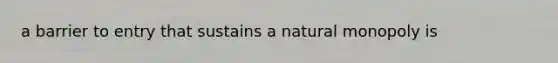 a barrier to entry that sustains a natural monopoly is