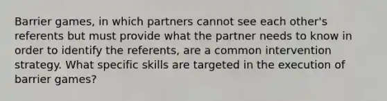 Barrier games, in which partners cannot see each other's referents but must provide what the partner needs to know in order to identify the referents, are a common intervention strategy. What specific skills are targeted in the execution of barrier games?