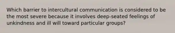 Which barrier to intercultural communication is considered to be the most severe because it involves deep-seated feelings of unkindness and ill will toward particular groups?