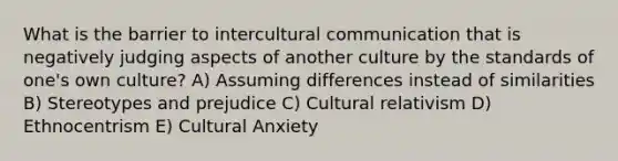 What is the barrier to intercultural communication that is negatively judging aspects of another culture by the standards of one's own culture? A) Assuming differences instead of similarities B) Stereotypes and prejudice C) Cultural relativism D) Ethnocentrism E) Cultural Anxiety