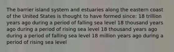 The barrier island system and estuaries along the eastern coast of the United States is thought to have formed since: 18 trillion years ago during a period of falling sea level 18 thousand years ago during a period of rising sea level 18 thousand years ago during a period of falling sea level 18 million years ago during a period of rising sea level