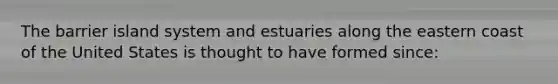 The barrier island system and estuaries along the eastern coast of the United States is thought to have formed since: