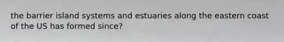 the barrier island systems and estuaries along the eastern coast of the US has formed since?