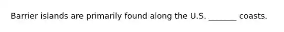 Barrier islands are primarily found along the U.S. _______ coasts.