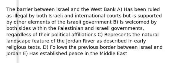 The barrier between Israel and the West Bank A) Has been ruled as illegal by both Israeli and international courts but is supported by other elements of the Israeli government B) Is welcomed by both sides within the Palestinian and Israeli governments, regardless of their political affiliations C) Represents the natural landscape feature of the Jordan River as described in early religious texts. D) Follows the previous border between Israel and Jordan E) Has established peace in the Middle East