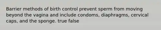 Barrier methods of birth control prevent sperm from moving beyond the vagina and include condoms, diaphragms, cervical caps, and the sponge. true false