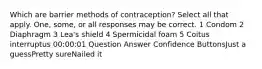 Which are barrier methods of contraception? Select all that apply. One, some, or all responses may be correct. 1 Condom 2 Diaphragm 3 Lea's shield 4 Spermicidal foam 5 Coitus interruptus 00:00:01 Question Answer Confidence ButtonsJust a guessPretty sureNailed it