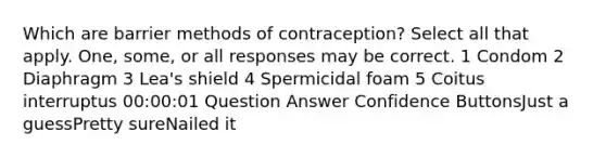 Which are barrier methods of contraception? Select all that apply. One, some, or all responses may be correct. 1 Condom 2 Diaphragm 3 Lea's shield 4 Spermicidal foam 5 Coitus interruptus 00:00:01 Question Answer Confidence ButtonsJust a guessPretty sureNailed it