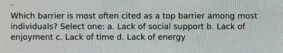 Which barrier is most often cited as a top barrier among most individuals? Select one: a. Lack of social support b. Lack of enjoyment c. Lack of time d. Lack of energy