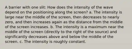 A barrier with one slit: How does the intensity of the wave depend on the positioning along the screen? a. The intensity is large near the middle of the screen, then decreases to nearly zero, and then increases again as the distance from the middle of the screen increases. b. The intensity is a maximum near the middle of the screen (directly to the right of the source) and significantly decreases above and below the middle of the screen. c. The intensity is roughly constant.