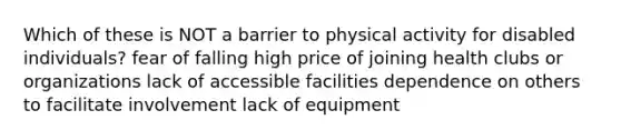 Which of these is NOT a barrier to physical activity for disabled individuals? fear of falling high price of joining health clubs or organizations lack of accessible facilities dependence on others to facilitate involvement lack of equipment