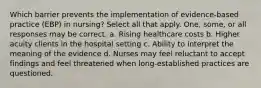 Which barrier prevents the implementation of evidence-based practice (EBP) in nursing? Select all that apply. One, some, or all responses may be correct. a. Rising healthcare costs b. Higher acuity clients in the hospital setting c. Ability to interpret the meaning of the evidence d. Nurses may feel reluctant to accept findings and feel threatened when long-established practices are questioned.