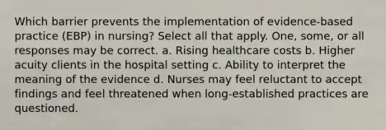 Which barrier prevents the implementation of evidence-based practice (EBP) in nursing? Select all that apply. One, some, or all responses may be correct. a. Rising healthcare costs b. Higher acuity clients in the hospital setting c. Ability to interpret the meaning of the evidence d. Nurses may feel reluctant to accept findings and feel threatened when long-established practices are questioned.