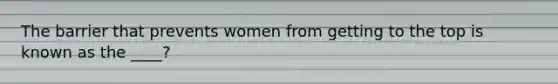 The barrier that prevents women from getting to the top is known as the ____?