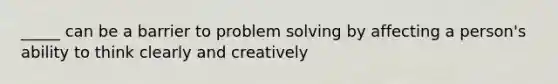 _____ can be a barrier to problem solving by affecting a person's ability to think clearly and creatively