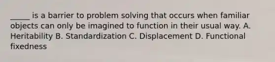 _____ is a barrier to problem solving that occurs when familiar objects can only be imagined to function in their usual way. A. Heritability B. Standardization C. Displacement D. Functional fixedness