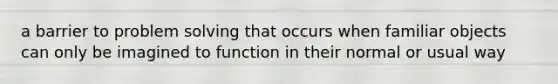 a barrier to problem solving that occurs when familiar objects can only be imagined to function in their normal or usual way