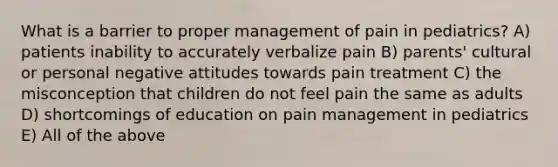 What is a barrier to proper management of pain in pediatrics? A) patients inability to accurately verbalize pain B) parents' cultural or personal negative attitudes towards pain treatment C) the misconception that children do not feel pain the same as adults D) shortcomings of education on pain management in pediatrics E) All of the above