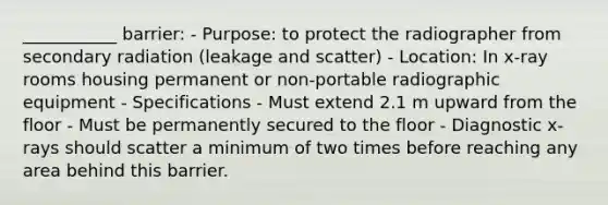 ___________ barrier: - Purpose: to protect the radiographer from secondary radiation (leakage and scatter) - Location: In x-ray rooms housing permanent or non-portable radiographic equipment - Specifications - Must extend 2.1 m upward from the floor - Must be permanently secured to the floor - Diagnostic x-rays should scatter a minimum of two times before reaching any area behind this barrier.