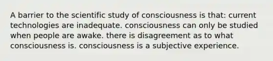 A barrier to the scientific study of consciousness is that: current technologies are inadequate. consciousness can only be studied when people are awake. there is disagreement as to what consciousness is. consciousness is a subjective experience.