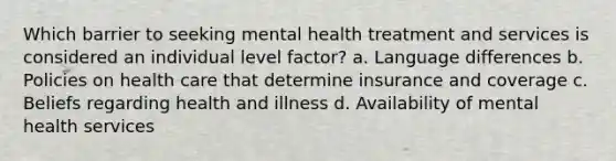 Which barrier to seeking mental health treatment and services is considered an individual level factor? a. Language differences b. Policies on health care that determine insurance and coverage c. Beliefs regarding health and illness d. Availability of mental health services