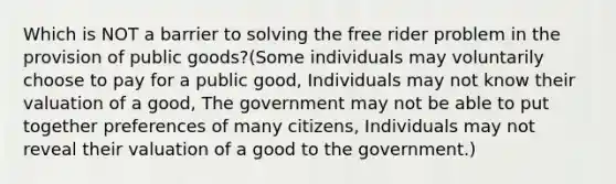 Which is NOT a barrier to solving the free rider problem in the provision of public goods?(Some individuals may voluntarily choose to pay for a public good, Individuals may not know their valuation of a good, The government may not be able to put together preferences of many citizens, Individuals may not reveal their valuation of a good to the government.)