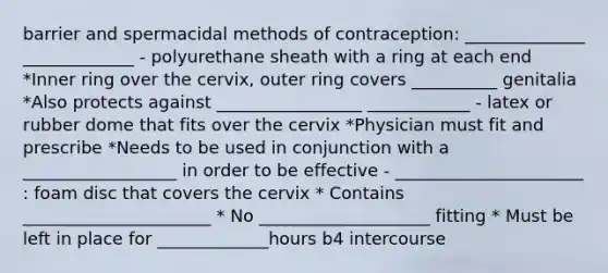 barrier and spermacidal methods of contraception: ______________ _____________ - polyurethane sheath with a ring at each end *Inner ring over the cervix, outer ring covers __________ genitalia *Also protects against _________________ ____________ - latex or rubber dome that fits over the cervix *Physician must fit and prescribe *Needs to be used in conjunction with a __________________ in order to be effective - ______________________ : foam disc that covers the cervix * Contains ______________________ * No ____________________ fitting * Must be left in place for _____________hours b4 intercourse