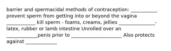 barrier and spermacidal methods of contraception: ___________ prevent sperm from getting into or beyond the vagina ____________ kill sperm - foams, creams, jellies _______________- latex, rubber or lamb intestine Unrolled over an _____________penis prior to _____________________ Also protects against _____________