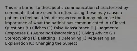 This is a barrier to therapeutic communication characterized by comments that are used too often. Using these may cause a patient to feel belittled, disrespected or it may minimize the importance of what the patient has communicated. A.) Closed Questions B.) Cliches C.) False Reassurance D.) Judgmental Responses E.) Agreeing/Disagreeing F.) Giving Advice G.) Stereotyping H.) Belittling I.) Defending J.) Requesting an Explanation K.) Changing the Subject