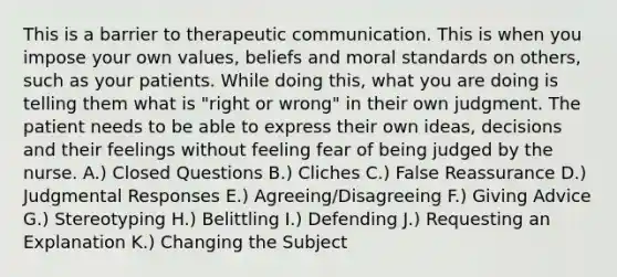 This is a barrier to therapeutic communication. This is when you impose your own values, beliefs and moral standards on others, such as your patients. While doing this, what you are doing is telling them what is "right or wrong" in their own judgment. The patient needs to be able to express their own ideas, decisions and their feelings without feeling fear of being judged by the nurse. A.) Closed Questions B.) Cliches C.) False Reassurance D.) Judgmental Responses E.) Agreeing/Disagreeing F.) Giving Advice G.) Stereotyping H.) Belittling I.) Defending J.) Requesting an Explanation K.) Changing the Subject