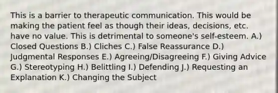 This is a barrier to therapeutic communication. This would be making the patient feel as though their ideas, decisions, etc. have no value. This is detrimental to someone's self-esteem. A.) Closed Questions B.) Cliches C.) False Reassurance D.) Judgmental Responses E.) Agreeing/Disagreeing F.) Giving Advice G.) Stereotyping H.) Belittling I.) Defending J.) Requesting an Explanation K.) Changing the Subject